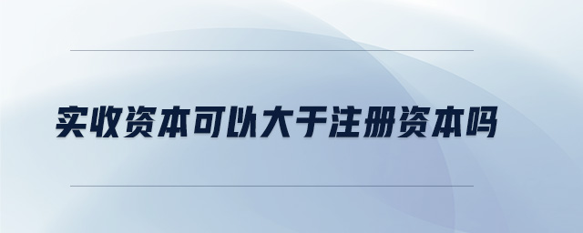 實收資本可以大于注冊資本嗎