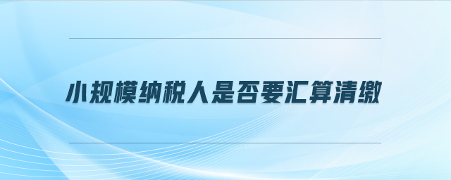 小規模納稅人是否要匯算清繳