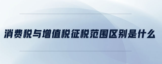 消費稅與增值稅征稅范圍區別是什么