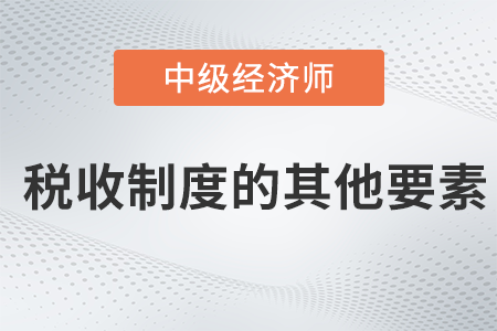 稅收制度的其他要素_2022中級經濟師財稅備考知識點