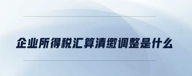 企業所得稅匯算清繳調整是什么