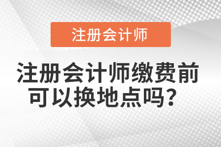 注冊會計師繳費(fèi)前可以換地點(diǎn)嗎？