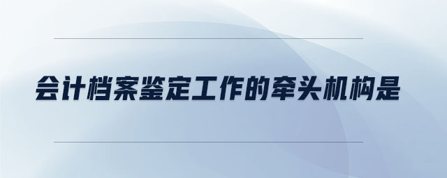會(huì)計(jì)檔案鑒定工作的牽頭機(jī)構(gòu)是