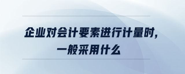 企業對會計要素進行計量時,一般采用什么