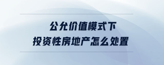 公允價值模式下投資性房地產怎么處置