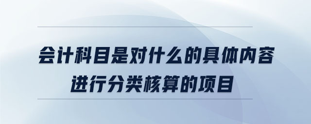 會計科目是對什么的具體內容進行分類核算的項目