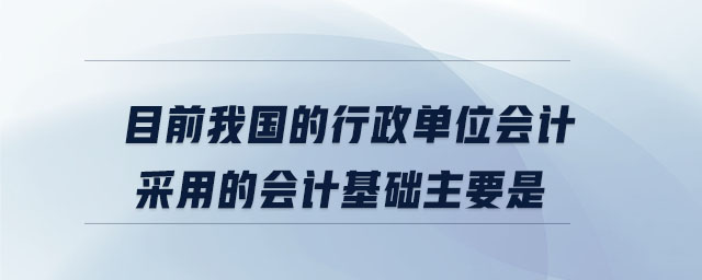 目前我國的行政單位會計采用的會計基礎主要是