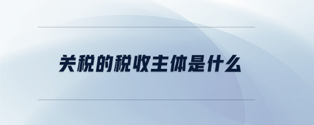 關稅的稅收主體是什么 關稅的稅收主體是什么