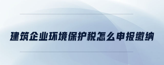 建筑企業環境保護稅怎么申報繳納