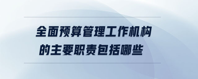 全面預算管理工作機構的主要職責包括哪些