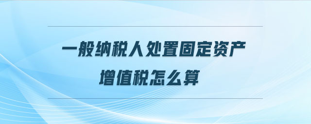 一般納稅人處置固定資產增值稅怎么算
