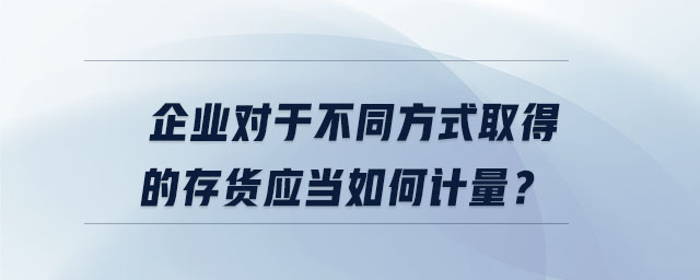 企業(yè)對(duì)于不同方式取得的存貨應(yīng)當(dāng)如何計(jì)量？