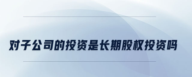 對子公司的投資是長期股權投資嗎