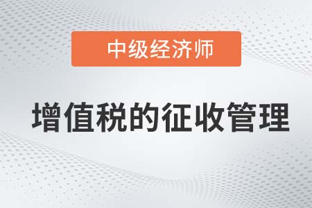 增值稅的征收管理_2022中級經濟師財稅備考知識點