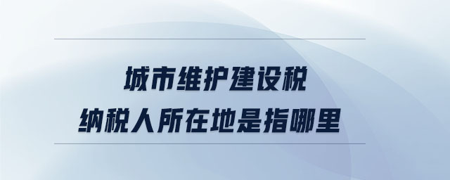 城市維護建設稅納稅人所在地是指哪里