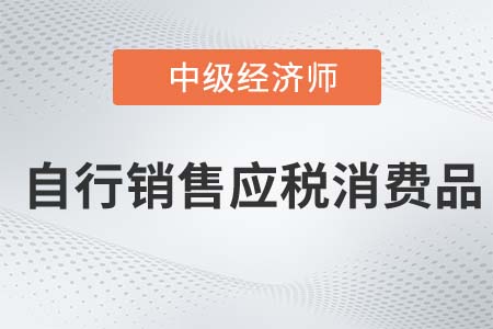 自行銷售應(yīng)稅消費品_2022中級經(jīng)濟師財稅備考知識點
