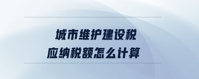 城市維護建設(shè)稅應(yīng)納稅額怎么計算