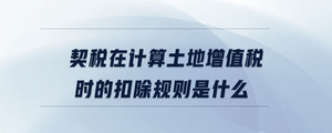 契稅在計算土地增值稅時的扣除規則是什么
