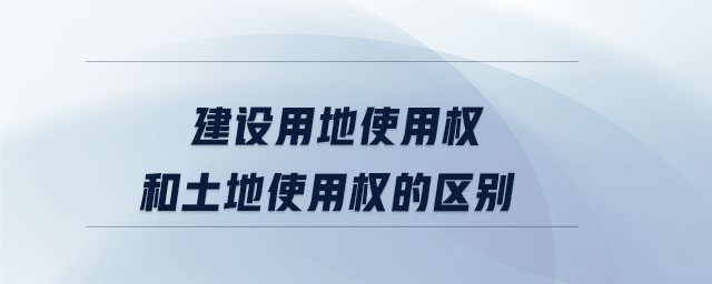 建設用地使用權和土地使用權的區別
