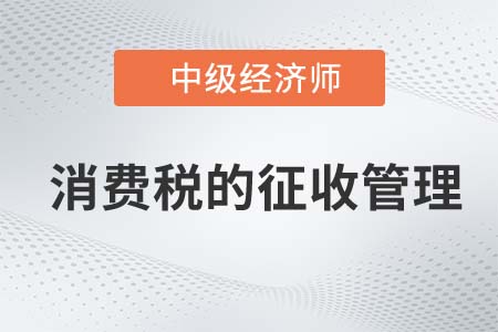 消費稅的征收管理_2022中級經濟師財稅備考知識點
