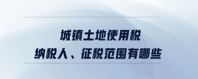 城鎮土地使用稅納稅人、征稅范圍有哪些