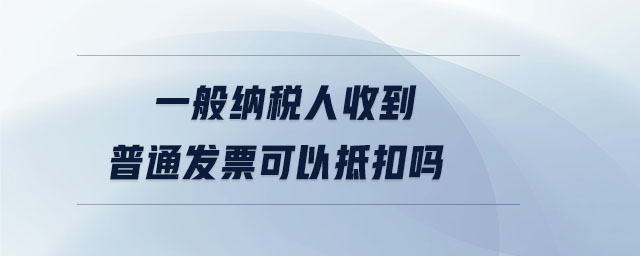 一般納稅人收到普通發票可以抵扣嗎