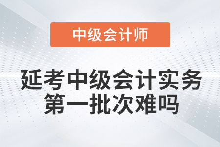 2022年中級會計延期考試中級會計實務第一批次難嗎？