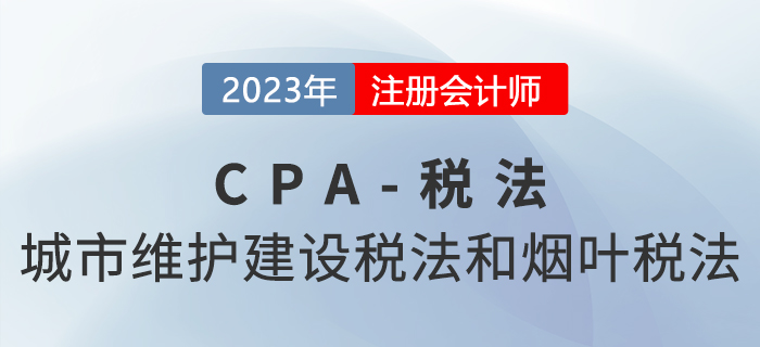 2023年CPA稅法章節預習概要：第六章城市維護建設稅法和煙葉稅法