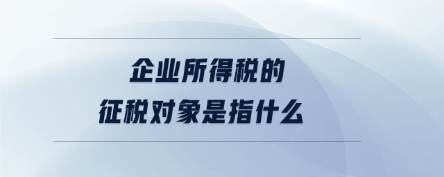 企業所得稅的征稅對象是指什么