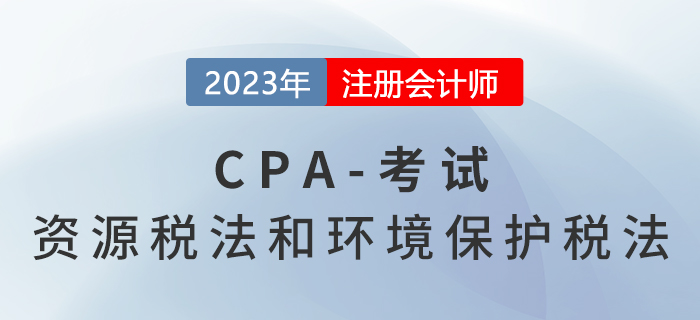 2023年CPA稅法章節預習概要：第八章資源稅法和環境保護稅法