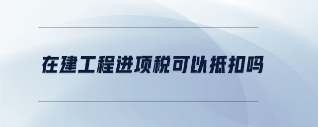 在建工程進項稅可以抵扣嗎