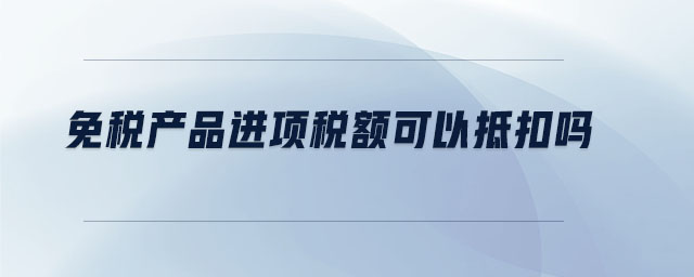 免稅產(chǎn)品進(jìn)項稅額可以抵扣嗎