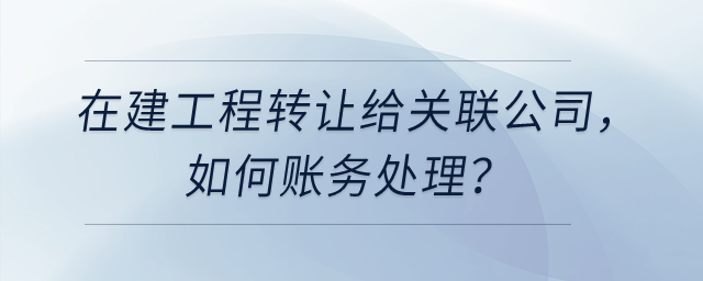 在建工程轉(zhuǎn)讓給關(guān)聯(lián)公司，如何賬務(wù)處理？