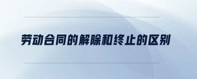 勞動合同的解除和終止的區別