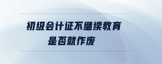 初級會計證不繼續教育是否就作廢