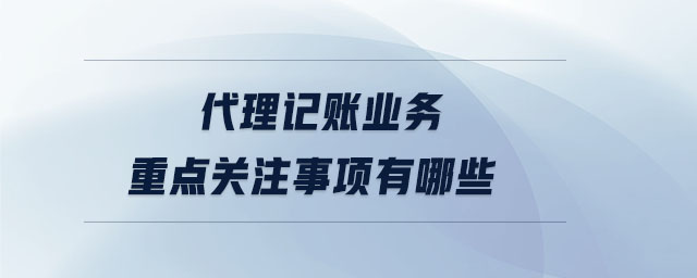 代理記賬業務重點關注事項有哪些