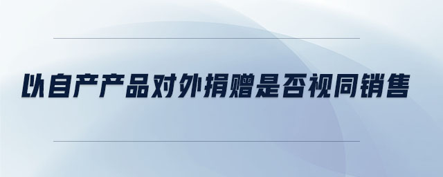 以自產產品對外捐贈是否視同銷售