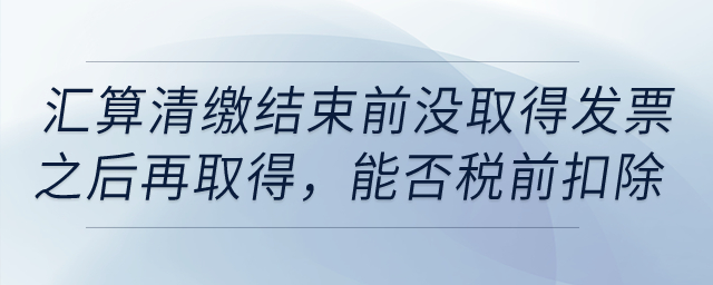 如果到匯算清繳結束前，仍沒取得發票以后年度再取得，能否稅前扣除？