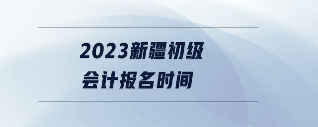 2023新疆初級會計報名時間