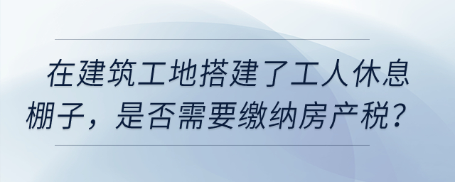 在建筑工地搭建了提供工人休息的棚子，是否需要繳納房產稅？