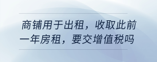 有一商鋪用于出租，在4月收取此前一年房租，要交增值稅嗎？