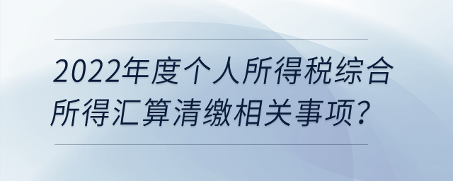 2022年度個人所得稅綜合所得匯算清繳相關事項？