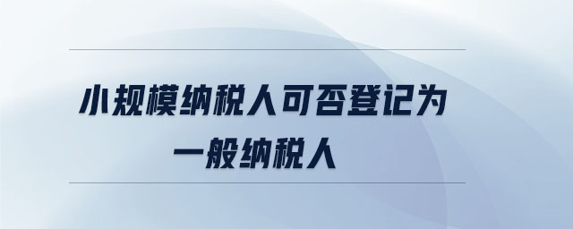 小規模納稅人可否登記為一般納稅人