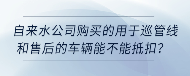 自來水公司購買的用于巡管線和售后的車輛能不能抵扣？
