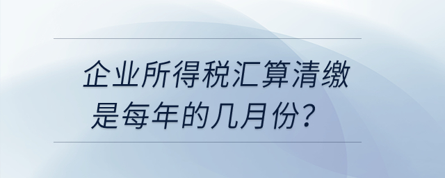 企業(yè)所得稅匯算清繳是每年的幾月份？
