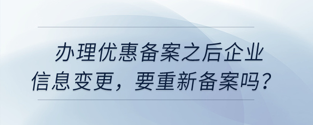 辦理優(yōu)惠備案之后，企業(yè)信息變更，要重新備案嗎？
