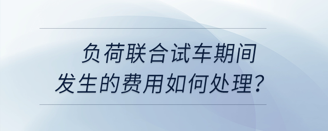 負荷聯(lián)合試車期間發(fā)生的費用如何處理？
