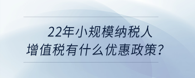 2022年小規(guī)模納稅人增值稅有什么優(yōu)惠政策？申報(bào)表怎么填寫？