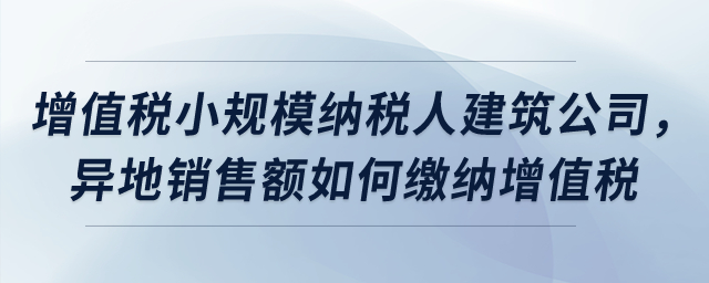 屬于增值稅小規模納稅人的建筑公司，異地銷售額如何繳納增值稅？
