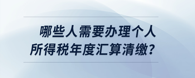 哪些人需要辦理個人所得稅年度匯算清繳？